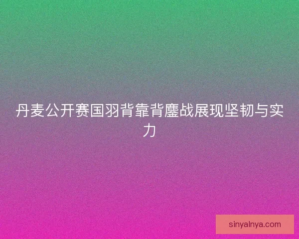 丹麦公开赛国羽背靠背鏖战展现坚韧与实力