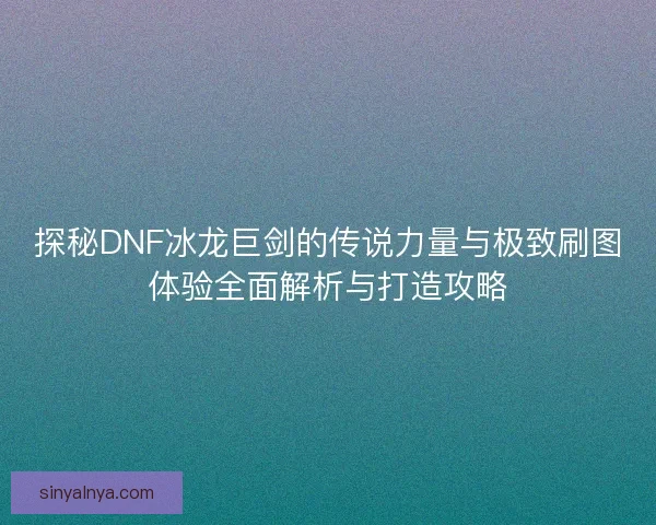 探秘DNF冰龙巨剑的传说力量与极致刷图体验全面解析与打造攻略