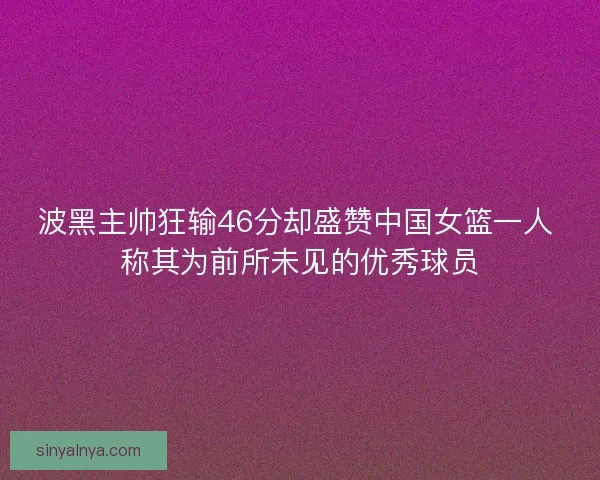 波黑主帅狂输46分却盛赞中国女篮一人 称其为前所未见的优秀球员