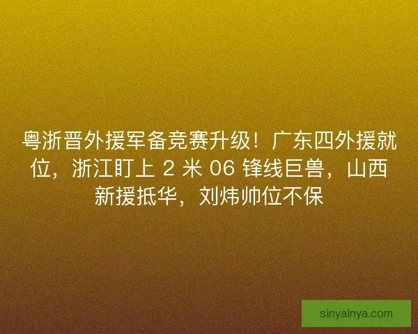 粤浙晋外援军备竞赛升级！广东四外援就位，浙江盯上 2 米 06 锋线巨兽，山西新援抵华，刘炜帅位不保